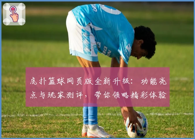 虎扑篮球网页版全新升级：功能亮点与玩家测评，带你领略精彩体验