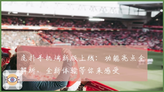 虎扑手机端新版上线：功能亮点全解析，全新体验等你来感受