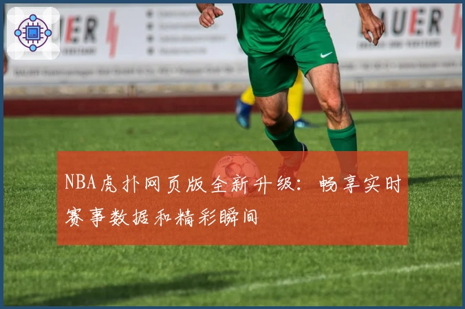 NBA虎扑网页版全新升级：畅享实时赛事数据和精彩瞬间