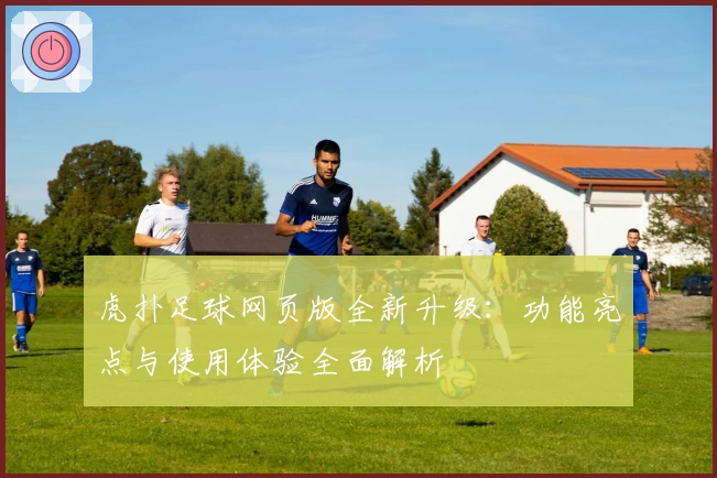 虎扑足球网页版全新升级:功能亮点与使用体验全面解析