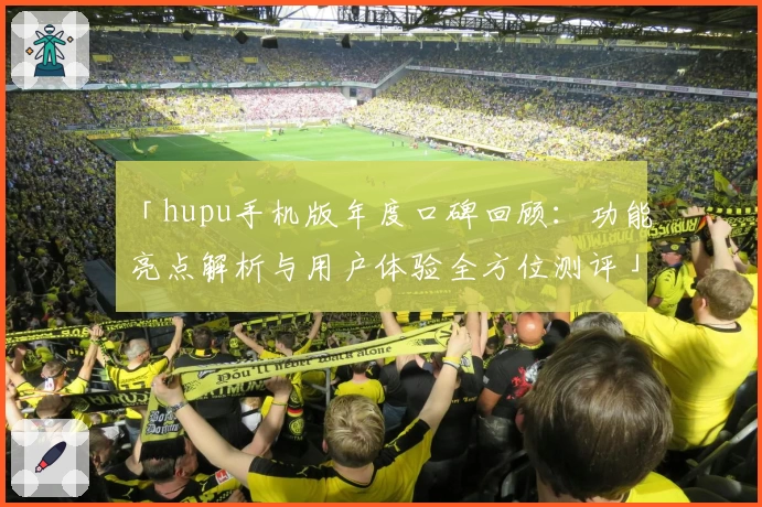 「hupu手机版年度口碑回顾：功能亮点解析与用户体验全方位测评」