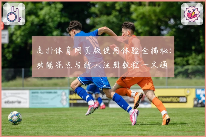 虎扑体育网页版使用体验全揭秘：功能亮点与新人注册教程一文通