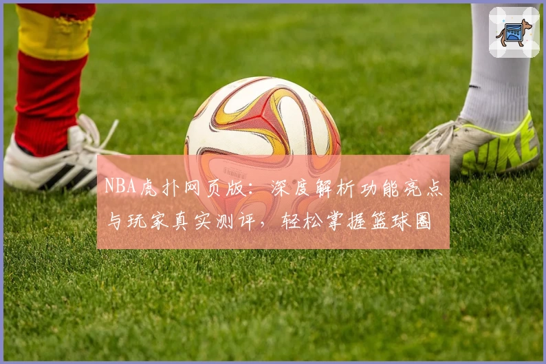 NBA虎扑网页版：深度解析功能亮点与玩家真实测评，轻松掌握篮球圈内新动态