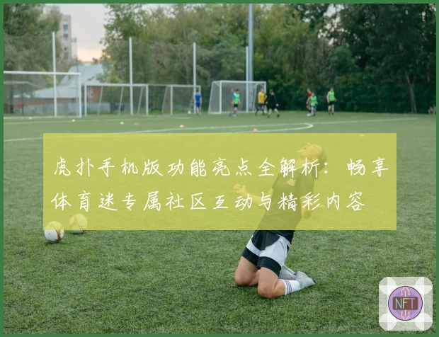 虎扑手机版功能亮点全解析：畅享体育迷专属社区互动与精彩内容