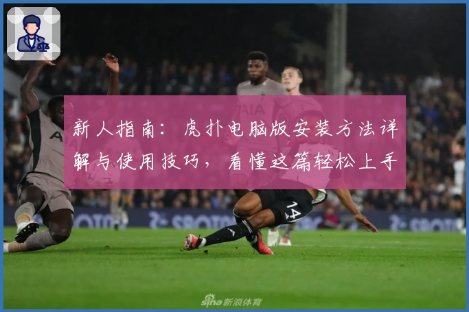 新人指南：虎扑电脑版安装方法详解与使用技巧，看懂这篇轻松上手