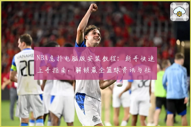 NBA虎扑电脑版安装教程：新手快速上手指南，解锁最全篮球资讯与社区互动体验