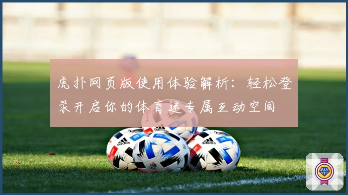虎扑网页版使用体验解析:轻松登录开启你的体育迷专属互动空间