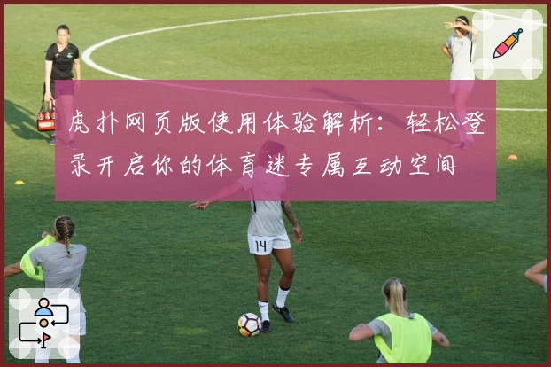 虎扑网页版使用体验解析:轻松登录开启你的体育迷专属互动空间