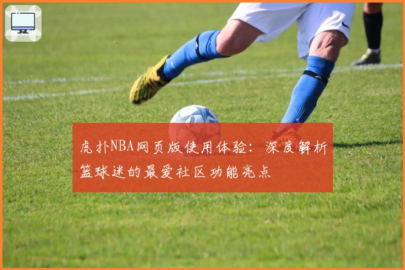 虎扑NBA网页版使用体验：深度解析篮球迷的最爱社区功能亮点