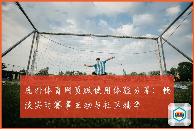 虎扑体育网页版使用体验分享:畅谈实时赛事互动与社区精华