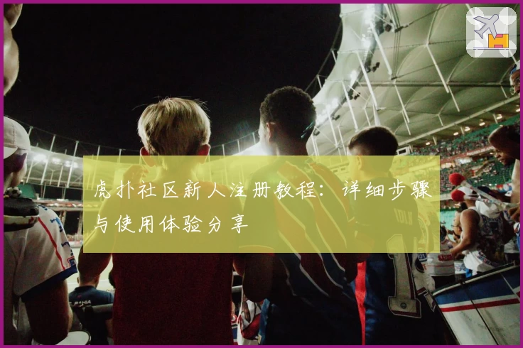 虎扑社区新人注册教程：详细步骤与使用体验分享