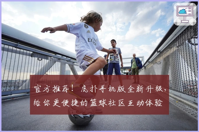 官方推荐！虎扑手机版全新升级，给你更便捷的篮球社区互动体验