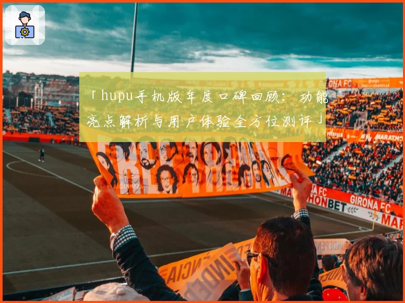 「hupu手机版年度口碑回顾：功能亮点解析与用户体验全方位测评」