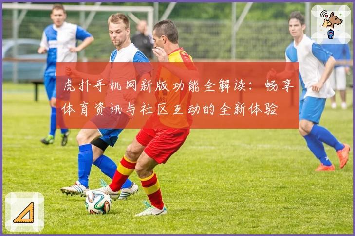 虎扑手机网新版功能全解读：畅享体育资讯与社区互动的全新体验