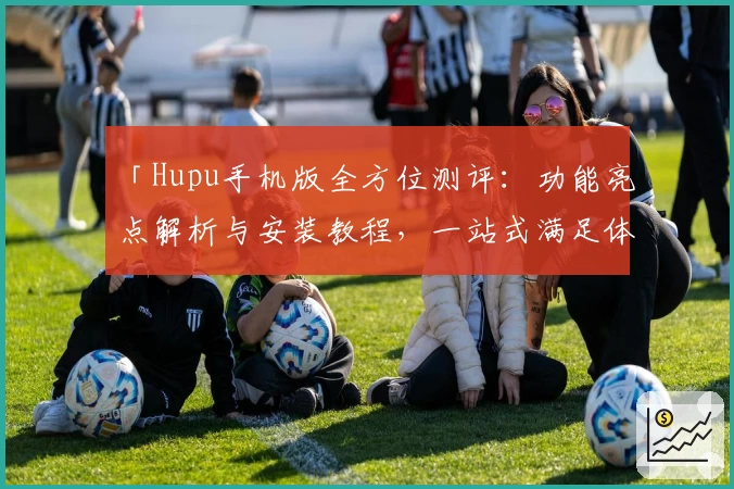 「Hupu手机版全方位测评：功能亮点解析与安装教程，一站式满足体育爱好者需求」