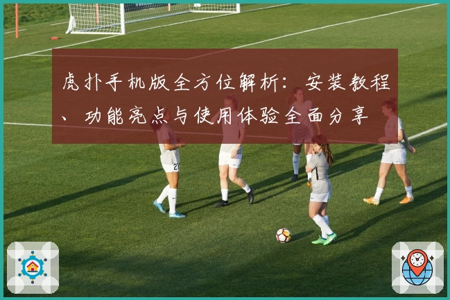 虎扑手机版全方位解析：安装教程、功能亮点与使用体验全面分享