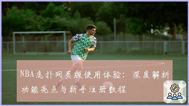 NBA虎扑网页版使用体验：深度解析功能亮点与新手注册教程