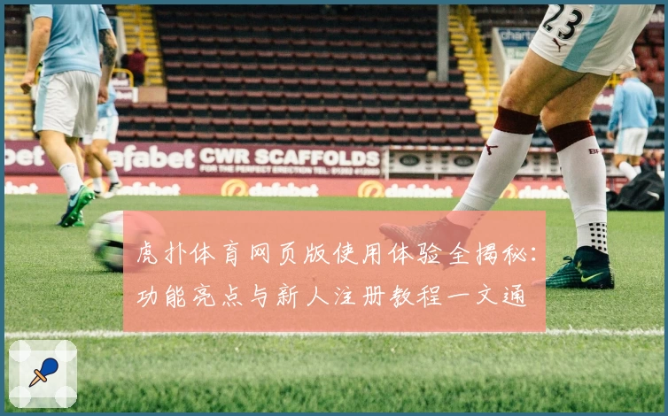 虎扑体育网页版使用体验全揭秘：功能亮点与新人注册教程一文通