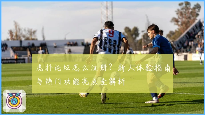虎扑论坛怎么注册？新人体验指南与热门功能亮点全解析