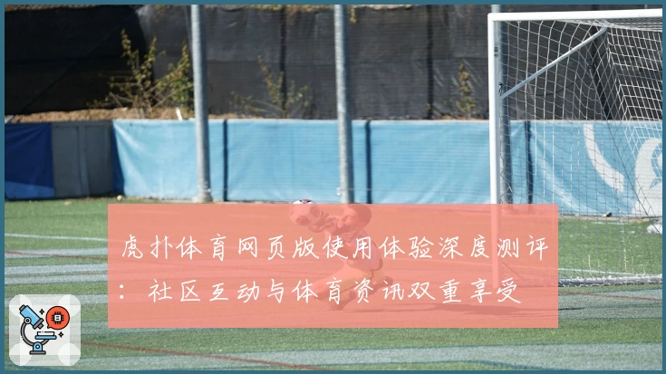 虎扑体育网页版使用体验深度测评:社区互动与体育资讯双重享受