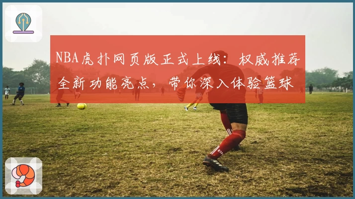 NBA虎扑网页版正式上线：权威推荐全新功能亮点，带你深入体验篮球世界