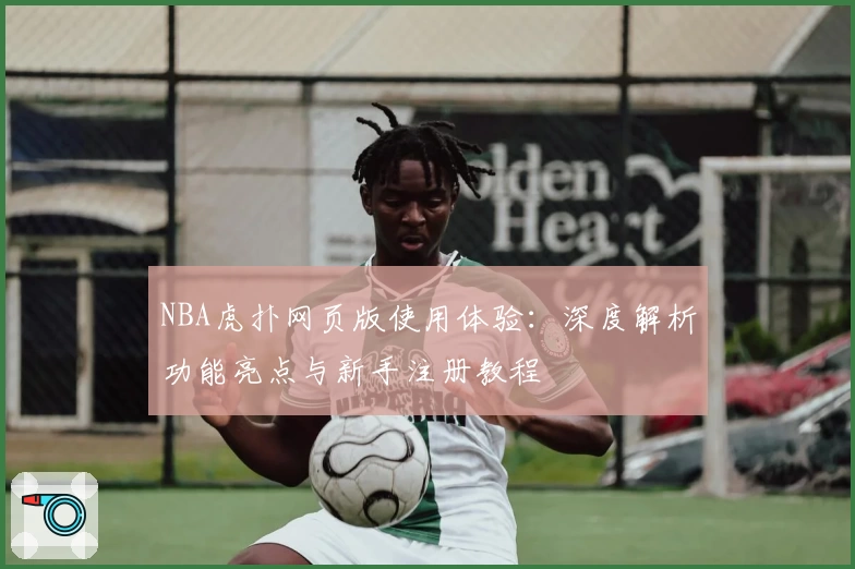 NBA虎扑网页版使用体验：深度解析功能亮点与新手注册教程