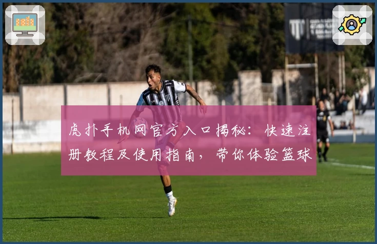 虎扑手机网官方入口揭秘：快速注册教程及使用指南，带你体验篮球与电竞社区的独特魅力