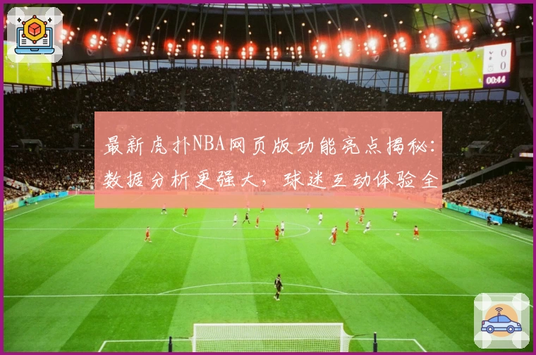 最新虎扑NBA网页版功能亮点揭秘:数据分析更强大,球迷互动体验全新升级