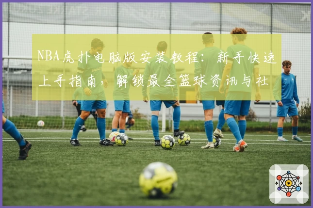 NBA虎扑电脑版安装教程：新手快速上手指南，解锁最全篮球资讯与社区互动体验