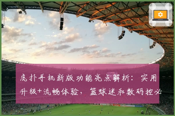 虎扑手机新版功能亮点解析：实用升级+流畅体验，篮球迷和数码控必看