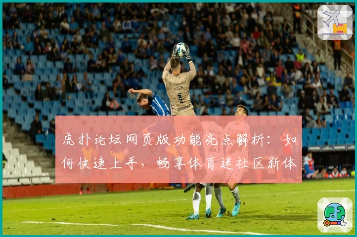 虎扑论坛网页版功能亮点解析：如何快速上手，畅享体育迷社区新体验