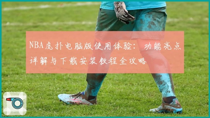 NBA虎扑电脑版使用体验：功能亮点详解与下载安装教程全攻略
