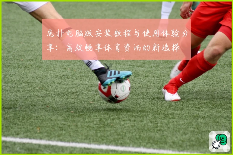 虎扑电脑版安装教程与使用体验分享：高效畅享体育资讯的新选择
